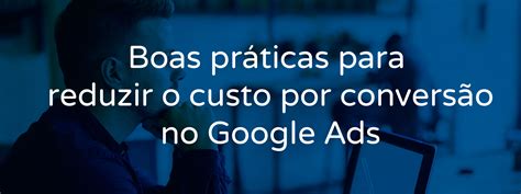 Boas Pr Ticas Para Diminuir O Custo Por Convers O No Google Ads