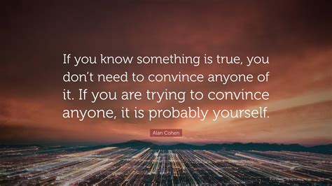 Alan Cohen Quote “if You Know Something Is True You Don’t Need To Convince Anyone Of It If