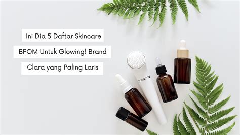 Ini Dia Daftar Skincare Bpom Untuk Glowing Brand Clara Yang Paling