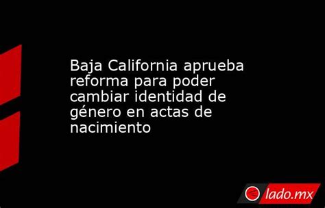 Baja California Aprueba Reforma Para Poder Cambiar Identidad De Género En Actas De Nacimiento