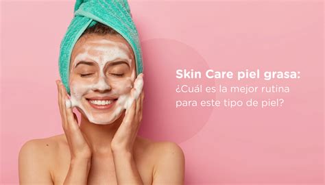 Skin Care Piel Grasa ¿cuál Es La Mejor Rutina Para Este Tipo De Piel