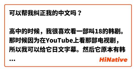 可以帮我纠正我的中文吗？ 高中的时候，我很喜欢看一部叫18的韩剧。那时候因为在youtube上看那部电视剧，所以我可以给它日文字幕。然后它原本有韩语字幕。所以我一边看韩语一边看日语，这样学习