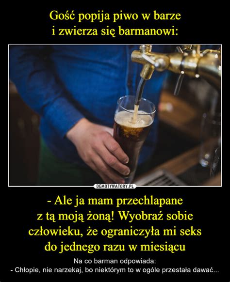 Gość popija piwo w barze i zwierza się barmanowi Ale ja mam