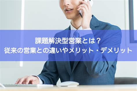 課題解決型営業とは？従来の営業との違いや必要性、メリット・デメリットを解説 ｜ Hrコボットマガジン