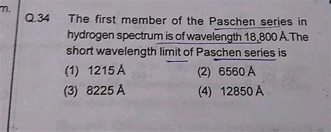 Q.34 The first member of the Paschen series in hydrogen spectrum is of ...