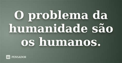 O Problema Da Humanidade São Os Humanos Pensador