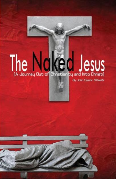 The Naked Jesus A Journey Out Of Christianity And Into Christ By John