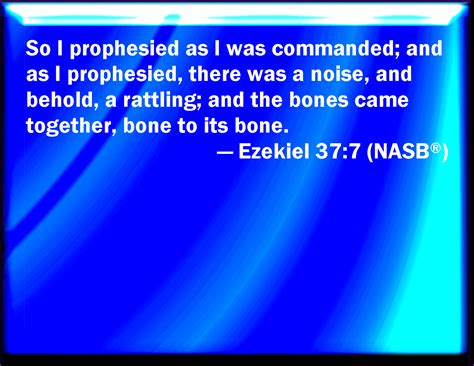 Ezekiel 37:7 So I prophesied as I was commanded: and as I prophesied ...