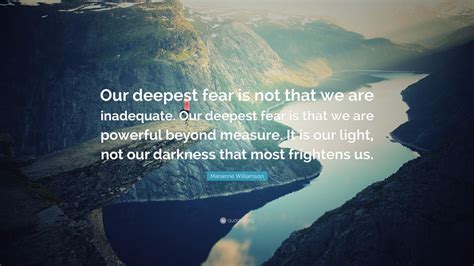 Marianne Williamson Quote: “Our deepest fear is not that we are inadequate. Our deepest fear is ...