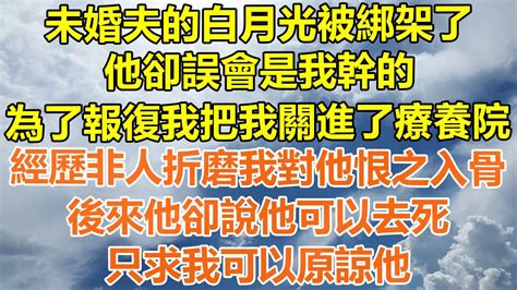 （完結爽文）未婚夫的白月光被綁架了，他卻誤會是我幹的，為了報復我把我關進了療養院，經歷非人折磨我對他恨之入骨，後來他卻說他可以去死，只要我可以原諒他！情感老年人幸福生活出軌家產白