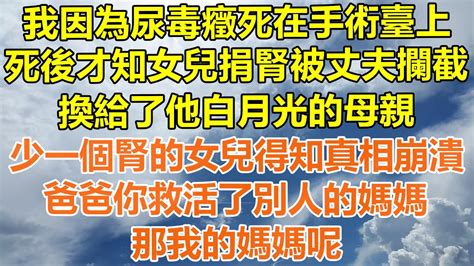 （完結爽文）我因為尿毒癥死在手術臺上，死後才知女兒捐的腎被丈夫攔截，換給了他白月光的母親，少了一個腎的女兒得知真相崩潰，爸爸你救活了別人的媽媽，那我的媽媽呢！ 情感 幸福生活 出軌 家產 白