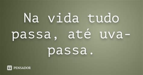 Na Vida Tudo Passa Até Uva Passa Pensador