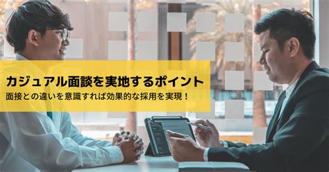 カジュアル面談を実地するポイント 面接との違いを意識すれば効果的な採用を実現