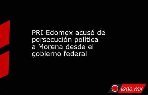 Pri Edomex Acusó De Persecución Política A Morena Desde El Gobierno Federal Ladomx