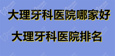 大理牙科医院哪家比较好？大理牙科医院排名前十名单已更新口腔行业资讯皓齿口腔网