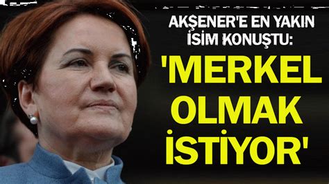 Akşener e en yakın isim konuştu Merkel olmak istiyor Son Dakika