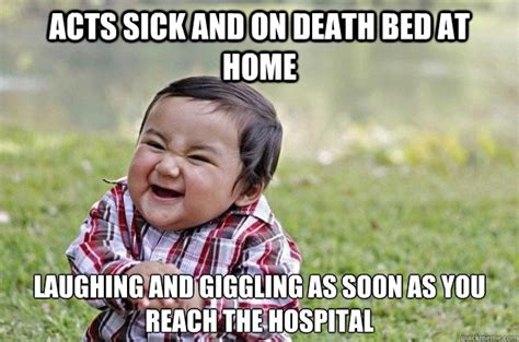 Acts sick and on death bed at home laughing and giggling as soon as you reach the hospital ...