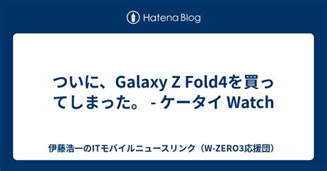 ついに、galaxy Z Fold4を買ってしまった。 ケータイ Watch 伊藤浩一のitモバイルニュースリンク（w Zero3応援団）