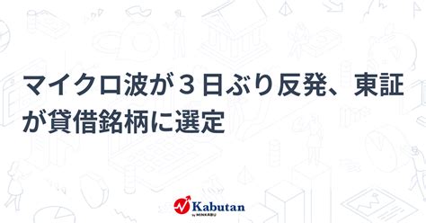 マイクロ波が3日ぶり反発、東証が貸借銘柄に選定 個別株 株探ニュース