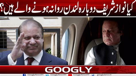 Kya Nawaz Sharif Dubara London Rawana Honay Walay Hain Googly News