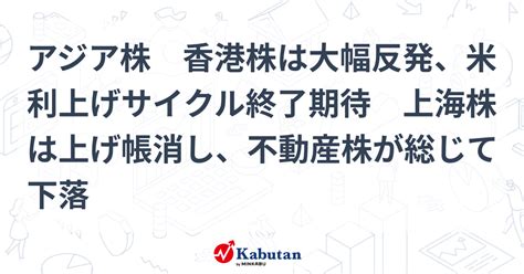 アジア株 香港株は大幅反発、米利上げサイクル終了期待 上海株は上げ帳消し、不動産株が総じて下落 市況 株探ニュース