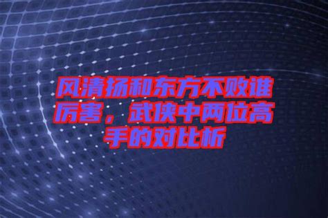 风清扬和东方不败谁厉害，武侠中两位高手的对比析 楚玉音乐百科