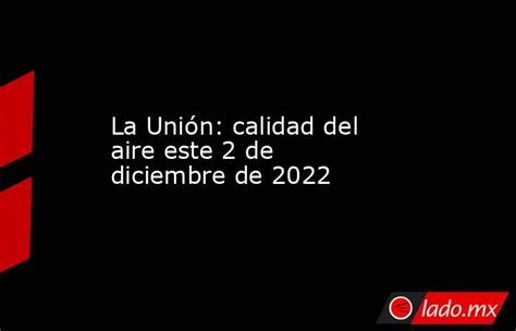 La Unión Calidad Del Aire Este 2 De Diciembre De 2022 Ladomx