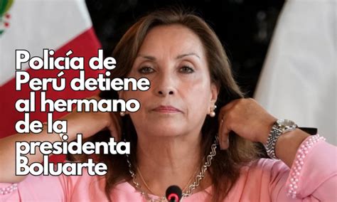 Policía De Perú Detiene Al Hermano De La Presidenta Boluarte En El Marco De Una Investigación