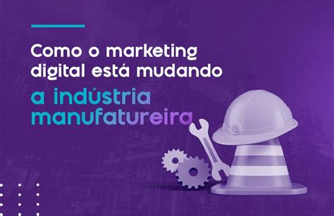 Como O Marketing Digital Est Mudando A Ind Stria Manufatureira