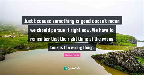 Just Because Something Is Good Doesn T Mean We Should Pursue It Right