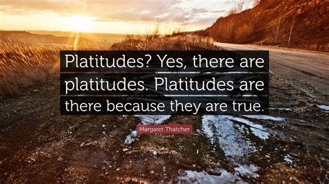 Margaret Thatcher Quote: “Platitudes? Yes, there are platitudes. Platitudes are there because ...