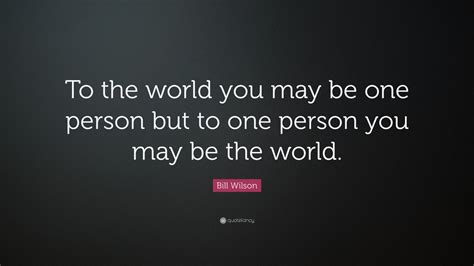 Bill Wilson Quote: “To the world you may be one person but to one person you may be the world ...