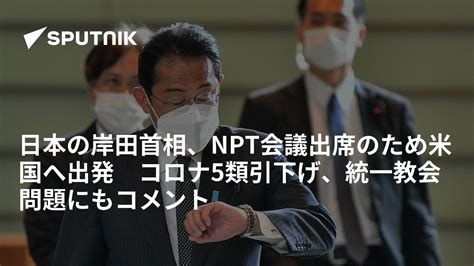 日本の岸田首相、npt会議出席のため米国へ出発 コロナ5類引下げ、統一教会問題にもコメント 2022年7月31日 Sputnik 日本