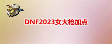 Dnf2023女大枪加点女大枪刷图加点最新20233dm网游