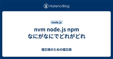 Nvm Node Js Npm なにがなにでどれがどれ 備忘録のための備忘録