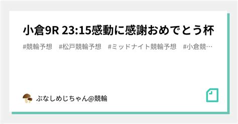 小倉9r 2315㊗️㊗️感動に感謝おめでとう杯🏆㊗️㊗️｜ぶなしめじちゃん競輪｜note