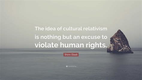 Shirin Ebadi Quote “the Idea Of Cultural Relativism Is Nothing But An Excuse To Violate Human