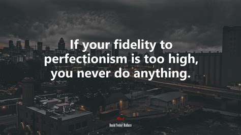 If Your Fidelity To Perfectionism Is Too High You Never Do Anything