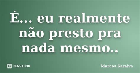 É Eu Realmente Não Presto Pra Nada Marcos Saraiva Pensador