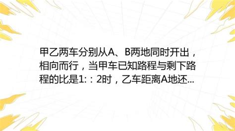 甲乙两车分别从a、b两地同时开出，相向而行，当甲车已知路程与剩下路程的比是1 ：2时，乙车距离a地还有全程的 4 15 ，当甲乙两车相遇时，乙车行了全程的几分之几？ 百度教育