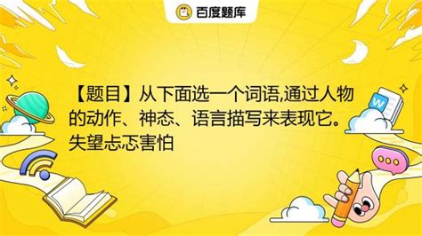 【题目】从下面选一个词语通过人物的动作、神态、语言描写来表现它。失望忐忑害怕百度教育