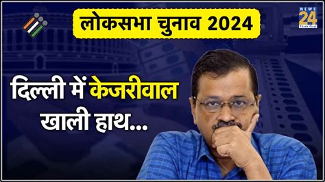 Lok Sabha Election दिल्ली में क्यों नहीं खुला केजरीवाल का खाता सामने आए 4 कारण Delhi Lok