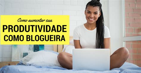 10 Passos Para Aumentar Sua Produtividade Como Blogueira