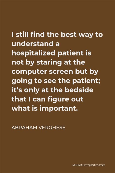 Abraham Verghese Quote: I still find the best way to understand a hospitalized patient is not by ...