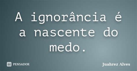 A Ignorância é A Nascente Do Medo Juahrez Alves Pensador