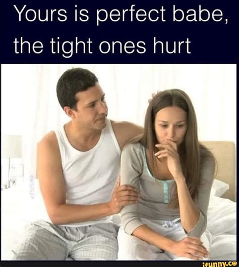 Yours Is Perfect Babe The Tight Ones Hurt IFunny