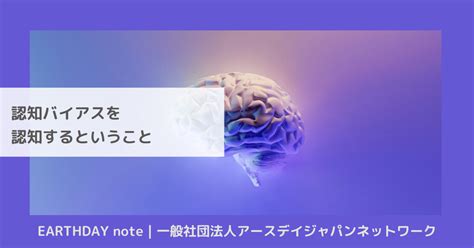 認知バイアスを認知するということ｜earthday Note 一般社団法人アースデイジャパンネットワーク