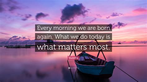 Buddha Quote Every Morning We Are Born Again What We Do Today Is