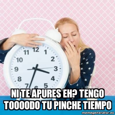 Meme Personalizado Ni Te Apures Eh Tengo Toooodo Tu Pinche Tiempo