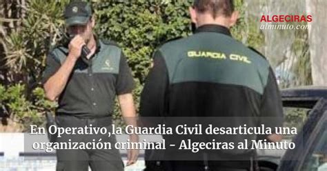 En Operativola Guardia Civil Desarticula Una Organización Criminal Algeciras Al Minuto